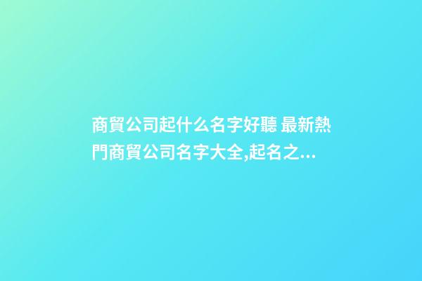 商貿公司起什么名字好聽 最新熱門商貿公司名字大全,起名之家-第1張-公司起名-玄機派